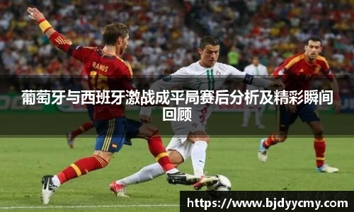 葡萄牙与西班牙激战成平局赛后分析及精彩瞬间回顾