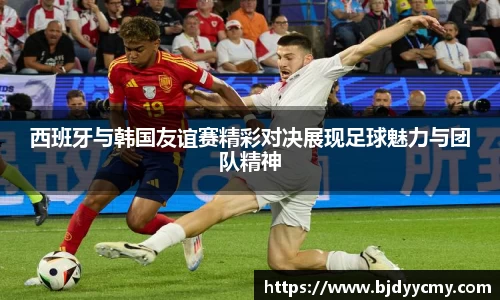 西班牙与韩国友谊赛精彩对决展现足球魅力与团队精神